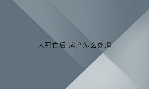 人死亡后房产怎么处理(人死了房产归谁)
